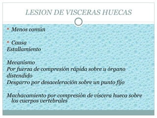 LESION DE VISCERAS HUECAS

 Menos común

 Causa
Estallamiento

Mecanismo
Por fuerza de compresión rápida sobre u órgano
distendido
Desgarro por desaceleración sobre un punto fijo

Machacamiento por compresión de víscera hueca sobre
 los cuerpos vertebrales
 