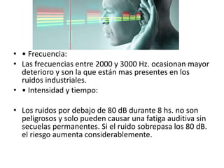 • • Frecuencia: 
• Las frecuencias entre 2000 y 3000 Hz. ocasionan mayor 
deterioro y son la que están mas presentes en los 
ruidos industriales. 
• • Intensidad y tiempo: 
• Los ruidos por debajo de 80 dB durante 8 hs. no son 
peligrosos y solo pueden causar una fatiga auditiva sin 
secuelas permanentes. Si el ruido sobrepasa los 80 dB. 
el riesgo aumenta considerablemente. 
 