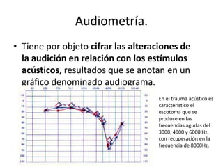 Audiometría. 
• Tiene por objeto cifrar las alteraciones de 
la audición en relación con los estímulos 
acústicos, resultados que se anotan en un 
gráfico denominado audiograma. 
En el trauma acústico es 
característico el 
escotoma que se 
produce en las 
frecuencias agudas del 
3000, 4000 y 6000 Hz, 
con recuperación en la 
frecuencia de 8000Hz. 
 