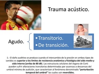 Trauma acústico. 
Agudo. 
•Transitorio. 
•De transición. 
1.- El daño auditivo se produce cuando el intercambio de la presión en ambos tipos de 
sonidos es superior a los límites de resistencia anatómica y fisiológica del oído medio y 
oído interno (arriba de 80 dB). Las estructuras celulares del órgano de Corti 
pueden sufrir alteraciones transitorias determinadas por ascensos o descensos del 
umbral mínimo de audición, que caracterizan al fenómeno denominado “perturbación 
temporal del umbral” las cuales son reversibles. 
 