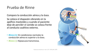 Prueba de Rinne
Compara la conducción aérea y la ósea.
Se coloca el diapasón vibrando en la
apófisis mastoides y cuando el paciente
deje de percibir el sonido se coloca frente
al conducto auditivo externo.
• Rinne (+): En condiciones normales la
conducción aérea es superior a la ósea.
• Rinne (-): Hipoacusia transmisiva.
 