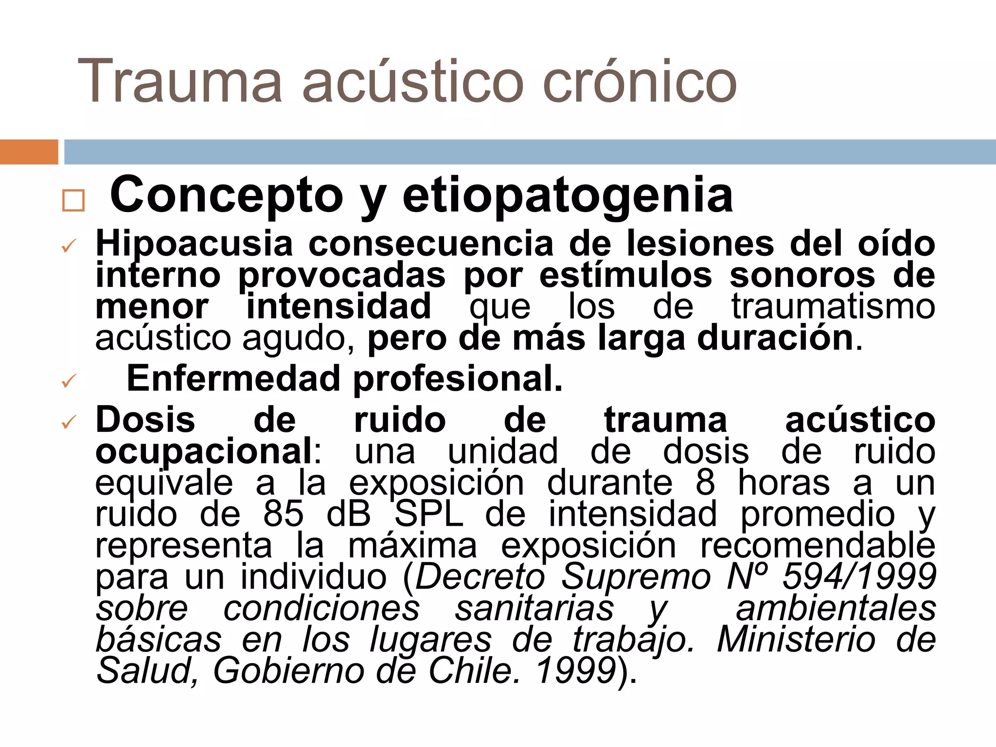 Trauma acústico crónico
 Concepto y etiopatogenia
 Hipoacusia consecuencia de lesiones del oído
interno provocadas por estímulos sonoros de
menor intensidad que los de traumatismo
acústico agudo, pero de más larga duración.
 Enfermedad profesional.
 Dosis de ruido de trauma acústico
ocupacional: una unidad de dosis de ruido
equivale a la exposición durante 8 horas a un
ruido de 85 dB SPL de intensidad promedio y
representa la máxima exposición recomendable
para un individuo (Decreto Supremo Nº 594/1999
sobre condiciones sanitarias y ambientales
básicas en los lugares de trabajo. Ministerio de
Salud, Gobierno de Chile. 1999).
 
