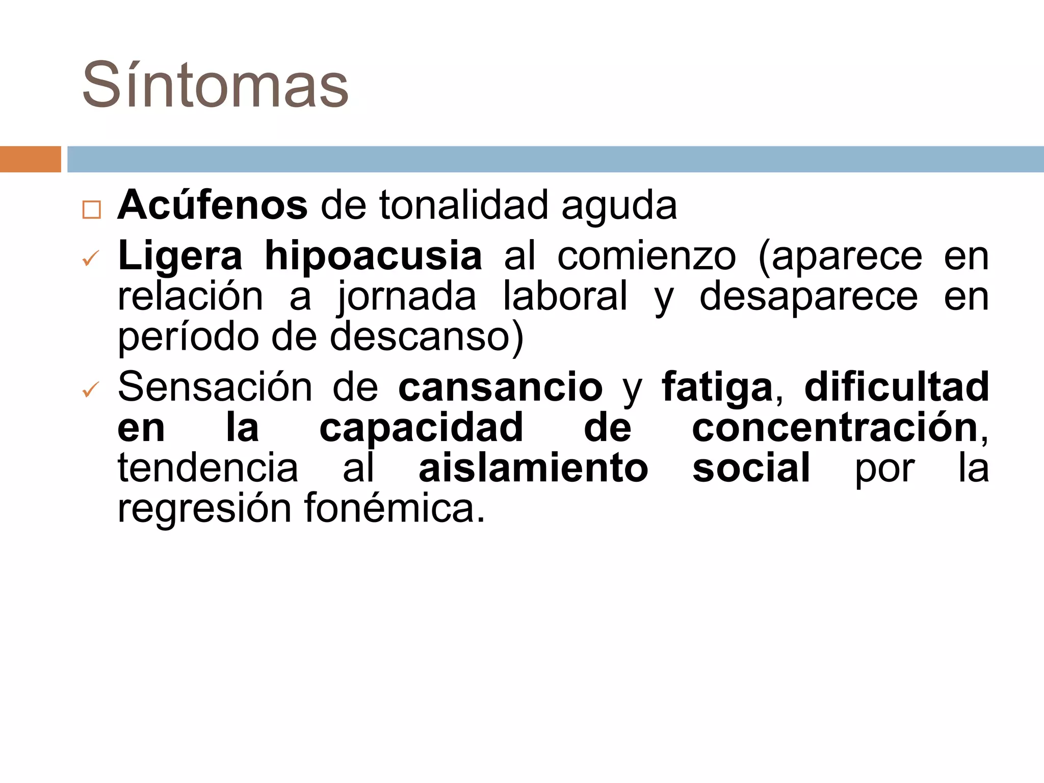Síntomas
 Acúfenos de tonalidad aguda
 Ligera hipoacusia al comienzo (aparece en
relación a jornada laboral y desaparece en
período de descanso)
 Sensación de cansancio y fatiga, dificultad
en la capacidad de concentración,
tendencia al aislamiento social por la
regresión fonémica.
 