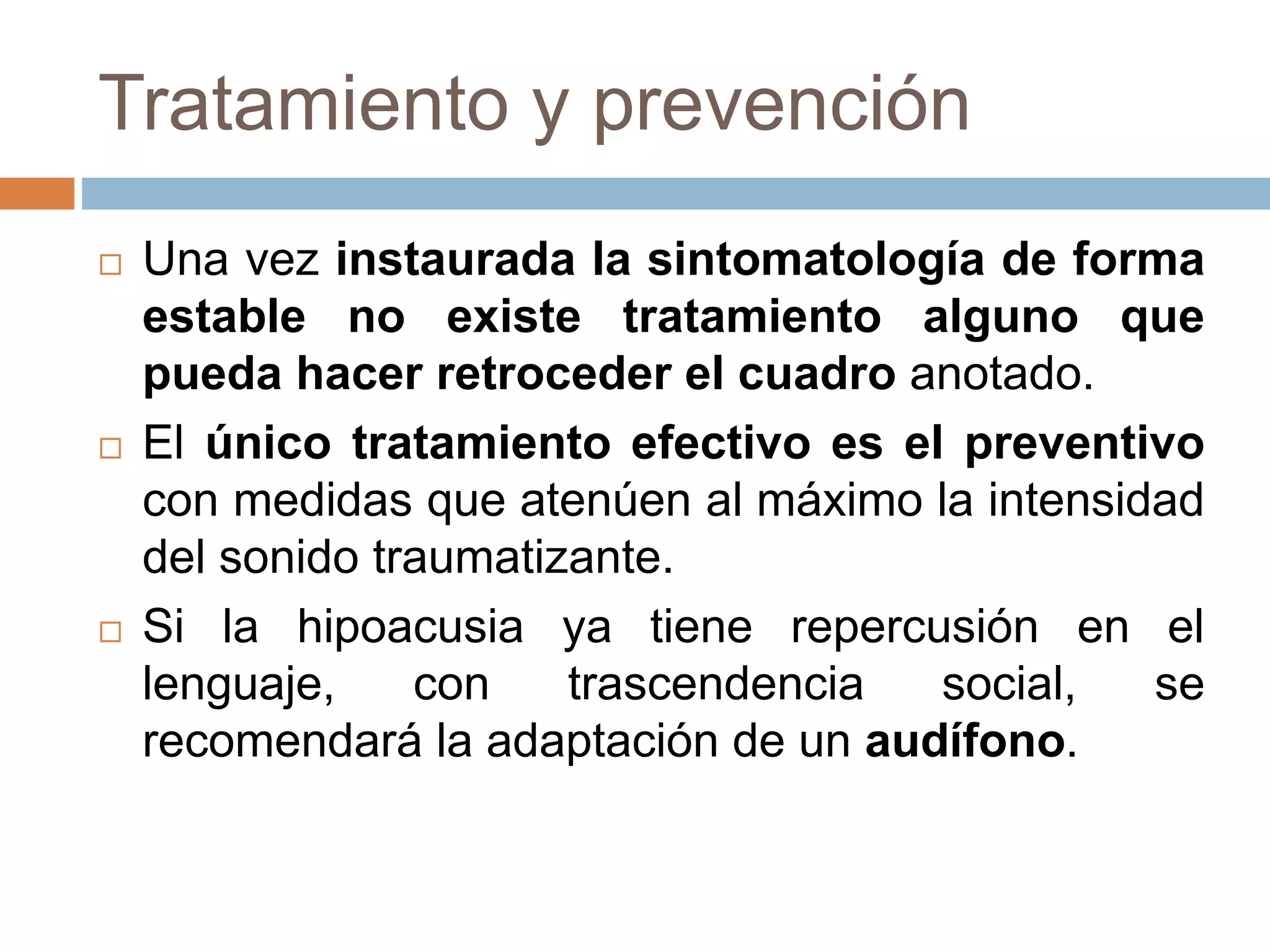 Tratamiento y prevención
 Una vez instaurada la sintomatología de forma
estable no existe tratamiento alguno que
pueda hacer retroceder el cuadro anotado.
 El único tratamiento efectivo es el preventivo
con medidas que atenúen al máximo la intensidad
del sonido traumatizante.
 Si la hipoacusia ya tiene repercusión en el
lenguaje, con trascendencia social, se
recomendará la adaptación de un audífono.
 