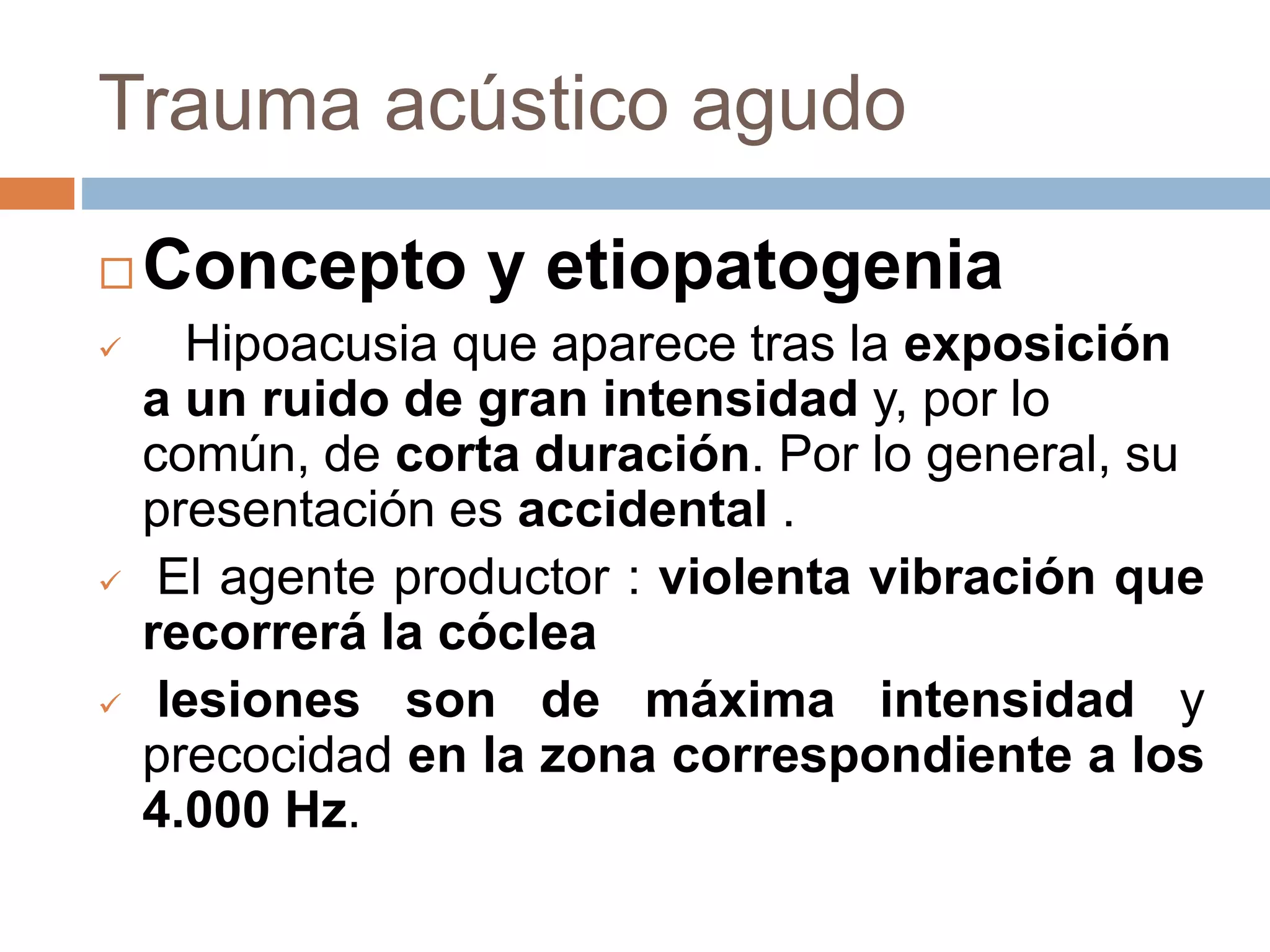 Trauma acústico agudo
 Concepto y etiopatogenia
 Hipoacusia que aparece tras la exposición
a un ruido de gran intensidad y, por lo
común, de corta duración. Por lo general, su
presentación es accidental .
 El agente productor : violenta vibración que
recorrerá la cóclea
 lesiones son de máxima intensidad y
precocidad en la zona correspondiente a los
4.000 Hz.
 