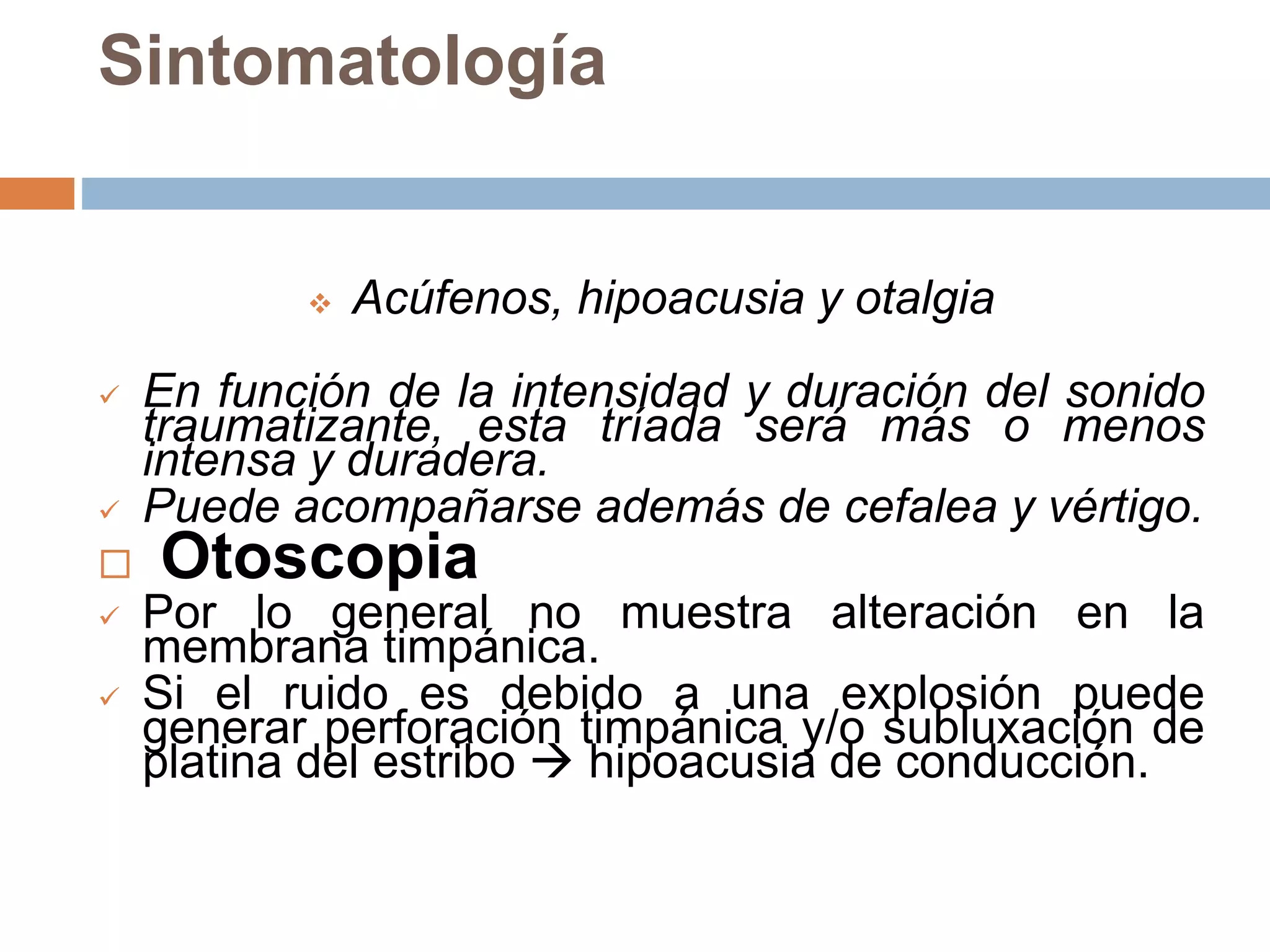 Sintomatología
 Acúfenos, hipoacusia y otalgia
 En función de la intensidad y duración del sonido
traumatizante, esta tríada será más o menos
intensa y duradera.
 Puede acompañarse además de cefalea y vértigo.
 Otoscopia
 Por lo general no muestra alteración en la
membrana timpánica.
 Si el ruido es debido a una explosión puede
generar perforación timpánica y/o subluxación de
platina del estribo  hipoacusia de conducción.
 