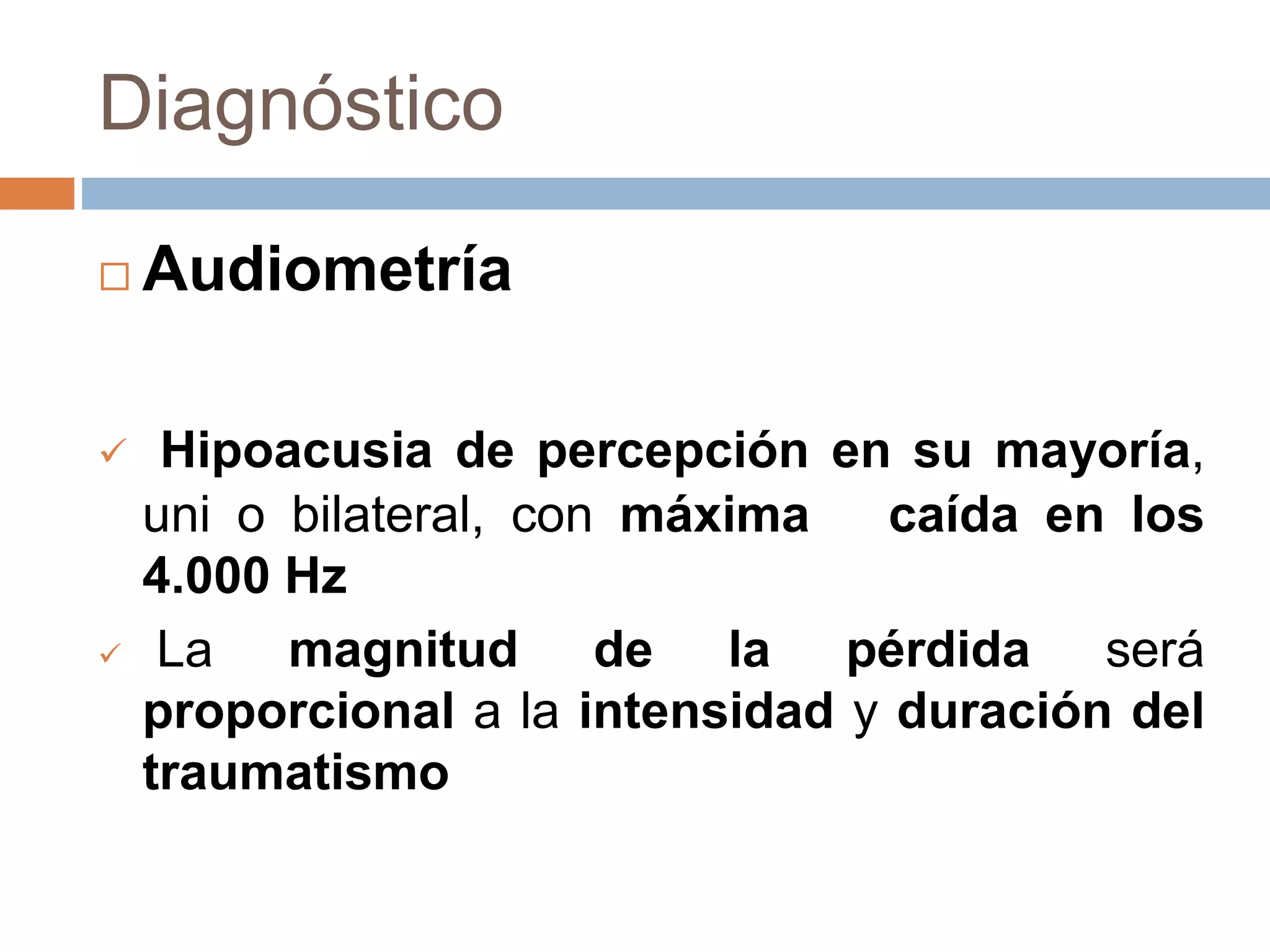 Diagnóstico
 Audiometría
 Hipoacusia de percepción en su mayoría,
uni o bilateral, con máxima caída en los
4.000 Hz
 La magnitud de la pérdida será
proporcional a la intensidad y duración del
traumatismo
 