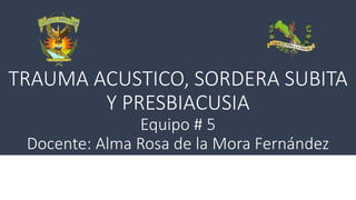 TRAUMA ACUSTICO, SORDERA SUBITA
Y PRESBIACUSIA
Equipo # 5
Docente: Alma Rosa de la Mora Fernández
 