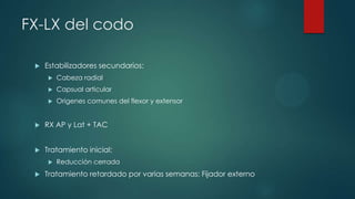 FX-LX del codo
 Estabilizadores secundarios:
 Cabeza radial
 Capsual articular
 Origenes comunes del flexor y extensor
 RX AP y Lat + TAC
 Tratamiento inicial:
 Reducción cerrada
 Tratamiento retardado por varias semanas: Fijador externo
 