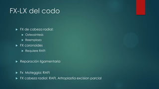 FX-LX del codo
 FX de cabeza radial:
 Osteosintesis
 Reemplazo
 FX coronoides
 Requiere RAFI
 Reparación ligamentaria
 Fx Moteggia: RAFI
 FX cabeza radial: RAFI, Artroplastia excision parcial
 