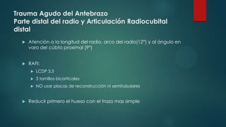 Trauma Agudo del Antebrazo
Parte distal del radio y Articulación Radiocubital
distal
 Atención a la longitud del radio, arco del radio(12°) y al ángulo en
varo del cúbto proximal (9°)
 RAFI:
 LCDP 3.5
 3 tornillos bicorticales
 NO usar placas de reconstrucción ni semitubulares
 Reducir primero el hueso con el trazo mas simple
 