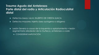 Trauma Agudo del Antebrazo
Parte distal del radio y Articulación Radiocubital
distal
 Defectos óseos +6cm: INJERTO DE CRESTA ILIACA
 Defectos mayores: Injerto óseo autógeno o alógeno
 Lesión Severa a causa de la isquemia o aplastamiento + lesión
segmentaria alrededor de la muñeca, antebrazo o codo
 CONSIDERAR AMPUTACIÓN
 