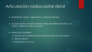 Articulación radiocubital distal
 Estabilidad: Hueso – ligamentos – Cápsula articular
 Cuando existe una lesión primero debe estabilizarse el radio o el
cúbito / después evaluar la lesión
 Reducción inestable:
 Fijación con 2 clavillos Kirschner 0.062 proximales a la articulación
 Fijación externa
 Reparación con sutura
 