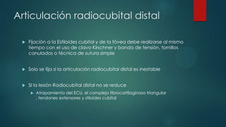 Articulación radiocubital distal
 Fijación a la Estiloides cubital y de la fóvea debe realizarse al mismo
tiempo con el uso de clavo Kirschner y banda de tensión, tornillos
canulados o técnica de sutura simple
 Solo se fija si la articulación radiocubital distal es inestable
 SI la lesión Radiocubital distal no se reduce
 Atrapamiento del ECU, el complejo fibrocartilaginoso triangular
, tendones extensores y stiloides cubital
 