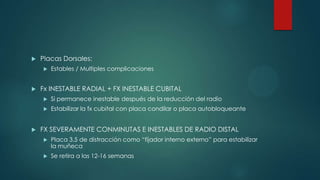  Placas Dorsales:
 Estables / Multiples complicaciones
 Fx INESTABLE RADIAL + FX INESTABLE CUBITAL
 Si permanece inestable después de la reducción del radio
 Estabilizar la fx cubital con placa condilar o placa autobloqueante
 FX SEVERAMENTE CONMINUTAS E INESTABLES DE RADIO DISTAL
 Placa 3.5 de distracción como “fijador interno externo” para estabilizar
la muñeca
 Se retira a las 12-16 semanas
 