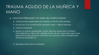 TRAUMA AGUDO DE LA MUÑECA Y
MANO
 LUXACION PERILUNAR Y SX TUNEL DEL CARPO AGUDO
 Fx/luxaciones perilunares secundarias a trauma alta energía
 Involucran una combinación de lesión ósea + tejidos blandos
 Clasif de Mayfield
 Siguen un patrón predecible, inician del lado radial de la muñexa,
procediendo en dirección cubitala través de los huesos del carpo o los
ligamentos intercarpianos culminan con luxación volar completa del
semilunar (Mayfield IV)
 Requiere tratamiento inmediato
 