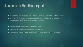 Luxacion Radiocarpal
 FX/Lx de alta energía del Carpo, artic. Carpo-MTC y Artic. MTCF
 Causada por gran fuerza transmitida a través de la mano,
diviendola en columnas radial y cubital
 Usualmente múltiples intervenciones
 Uso de fijador externo de ser necesario
 Usuallmente requiere reonstruccion del lig. Oblicuo anterior
 