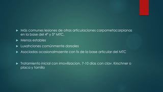  Más comunes lesiones de otras articulaciones carpometacarpianas
en la base del 4° y 5° MTC,
 Menos estables
 Luxahciones comúnmente dorsales
 Asociadas ocasionalmaente con fx de la base articular del MTC
 Tratamiento inicial con imovilizacion, 7-10 días con clav. Kirschner o
placa y tornillo
 