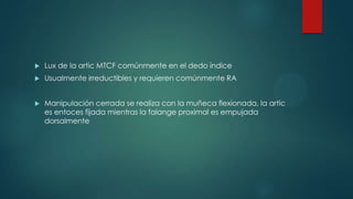  Lux de la artic MTCF comúnmente en el dedo índice
 Usualmente irreductibles y requieren comúnmente RA
 Manipulación cerrada se realiza con la muñeca flexionada, la artic
es entoces fijada mientras la falange proximal es empujada
dorsalmente
 