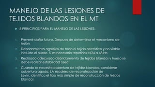 MANEJO DE LAS LESIONES DE
TEJIDOS BLANDOS EN EL MT
 8 PRINCIPIOS PARA EL MANEJO DE LAS LESIONES:
1. Prevenir daño futuro. Despues de determinar el mecanismo de
lesión
2. Debridamiento agresivo de todo el tejido necrótico y no viable
incluido el hueso. Si es necesario repetirlos c/24 a 48 hrs
3. Realizado adecuado debridamiento de tejidos blandos y hueso se
debe realizar estabilidad ósea
4. Cuando se necesite cobertura de tejidos blandos, considerar
cobertura aguda, LA escalera de reconstrucción de
Levin, identifica el tipo más simple de reconstrucción de tejidos
blandos
 