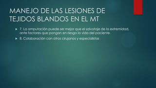 MANEJO DE LAS LESIONES DE
TEJIDOS BLANDOS EN EL MT
 7. La amputación puede ser mejor que el salvataje de la extremidad,
ante factores que pongan en riesgo la vida del paciente.
 8. Colaboración con otros cirujanos y especialistas
 