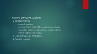  HERIDAS EXPUESTAS SEVERAS:
 DEBRIDAMIENTO:
 Irrigación copiosa
 Remover Piel no viable, TCS, músculo, Fascia y hueso
 Inspección de la lesión completa y canales medulares
 Valorar viabilidad del músculo
 Administración de Antibióticos
 Toxoide Tetánico
 