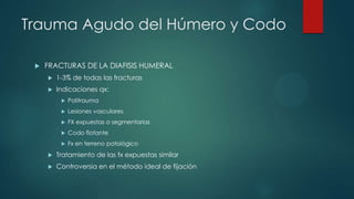 Trauma Agudo del Húmero y Codo
 FRACTURAS DE LA DIAFISIS HUMERAL
 1-3% de todas las fracturas
 Indicaciones qx:
 Politrauma
 Lesiones vasculares
 FX expuestas o segmentarias
 Codo flotante
 Fx en terreno patológico
 Tratamiento de las fx expuestas similar
 Controversia en el método ideal de fijación
 