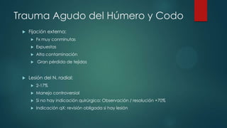 Trauma Agudo del Húmero y Codo
 Fijación externa:
 Fx muy conminutas
 Expuestas
 Alta contaminación
 Gran pérdida de tejidos
 Lesión del N. radial:
 2-17%
 Manejo controversial
 Si no hay indicación quirúrgica: Observación / resolución +70%
 Indicación qX: revisión obligada si hay lesión
 