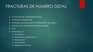FRACTURAS DE HUMERO DISTAL
 Comunmente multifragmentadas
 Anatomía complicada
 Limitadas opciones para el tratamiento quirúrgico
 Caudas por mecanismos de alta energía
 TAC
 Abordajes qx:
 Posteriores:
 Osteotomía de olecranon
 Paratricipital
 Trans-Tríceps
 Reflejando el Tríceps
 