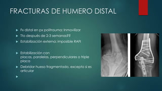FRACTURAS DE HUMERO DISTAL
 Fx distal en px politrauma: Inmovilizar
 Tto después de 2-3 semanas??
 Estabilización externa: imposible RAFI
 Estabilización con
placas, paralelas, perpendiculares o triple
placa
 Debridar hueso fragmentado, excepto si es
articular

 