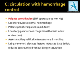  Palpate carotid pulse (SBP approx 40-50 mm Hg)
 Look for obvious external hemmorhage
 Palpate peripheral pulses (rapid, faint)
 Look for jugular venous congestion (thoracic inflow
obstruction)
 Assess capillary refill, skin temperature & mottling
 Lab parameters: elevated lactate, increased base deficit,
reduced central/mixed venous oxygen saturation
 