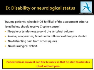 Trauma patients, who do NOT fulfill all of the assessment criteria
listed below should receive C-spine control:
 No pain or tenderness around the vertebral column
 Awake, cooperative, & not under influence of drugs or alcohol
 No distracting pain from other injuries
 No neurological deficit.
Patient who is awake & can flex his neck so that his chin touches his
chest without pain
 