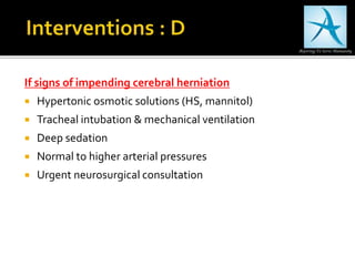 If signs of impending cerebral herniation
 Hypertonic osmotic solutions (HS, mannitol)
 Tracheal intubation & mechanical ventilation
 Deep sedation
 Normal to higher arterial pressures
 Urgent neurosurgical consultation
 