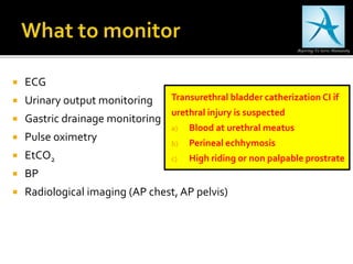  ECG
 Urinary output monitoring
 Gastric drainage monitoring
 Pulse oximetry
 EtCO2
 BP
 Radiological imaging (AP chest, AP pelvis)
Transurethral bladder catherization CI if
urethral injury is suspected
a) Blood at urethral meatus
b) Perineal echhymosis
c) High riding or non palpable prostrate
 