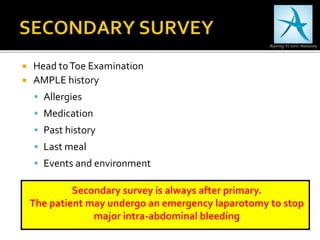  Head toToe Examination
 AMPLE history
 Allergies
 Medication
 Past history
 Last meal
 Events and environment
Secondary survey is always after primary.
The patient may undergo an emergency laparotomy to stop
major intra-abdominal bleeding
 