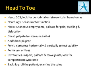  Head: GCS, look for periorbital or retroauricular hematomas
 Neurology: sensorimotor function
 Neck: cutaneous emphysema, palpate for pain, swelling &
dislocation
 Chest: palpate for sternum & rib #
 Abdomen: palpate
 Pelvis: compress horizontally & vertically to test stability
 Perineum: orifices
 Extremities: inspect, palpate & move joints, look for
compartment syndrome
 Back: log roll the patient, examine the spine
 