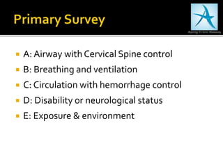  A: Airway with Cervical Spine control
 B: Breathing and ventilation
 C: Circulation with hemorrhage control
 D: Disability or neurological status
 E: Exposure & environment
 