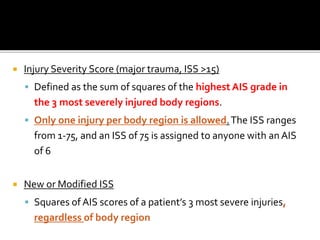  Injury Severity Score (major trauma, ISS >15)
 Defined as the sum of squares of the highest AIS grade in
the 3 most severely injured body regions.
 Only one injury per body region is allowed.The ISS ranges
from 1-75, and an ISS of 75 is assigned to anyone with an AIS
of 6
 New or Modified ISS
 Squares of AIS scores of a patient’s 3 most severe injuries,
regardless of body region
 
