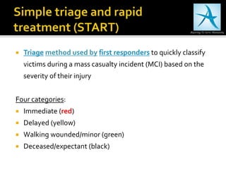  Triage method used by first responders to quickly classify
victims during a mass casualty incident (MCI) based on the
severity of their injury
Four categories:
 Immediate (red)
 Delayed (yellow)
 Walking wounded/minor (green)
 Deceased/expectant (black)
 