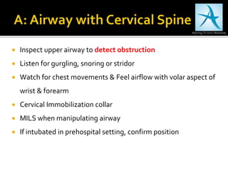  Inspect upper airway to detect obstruction
 Listen for gurgling, snoring or stridor
 Watch for chest movements & Feel airflow with volar aspect of
wrist & forearm
 Cervical Immobilization collar
 MILS when manipulating airway
 If intubated in prehospital setting, confirm position
 