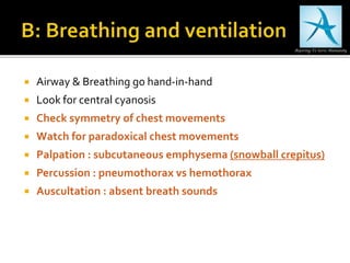  Airway & Breathing go hand-in-hand
 Look for central cyanosis
 Check symmetry of chest movements
 Watch for paradoxical chest movements
 Palpation : subcutaneous emphysema (snowball crepitus)
 Percussion : pneumothorax vs hemothorax
 Auscultation : absent breath sounds
 