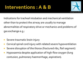 Indications for tracheal intubation and mechanical ventilation
other than to protect the airway are usually to manage
abnormalities of respiratory drive or mechanics and problems of
gas exchange e.g.:
 Severe traumatic brain injury
 Cervical spinal cord injury with related severe hypoventilation
 Severe disruption of the thorax (fractured ribs, flail segment)
 Hypoxaemia despite application of high-flow oxygen (lung
contusion, pulmonary haemorrhage, aspiration).
 