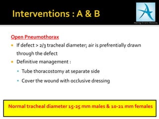 Open Pneumothorax
 If defect > 2/3 tracheal diameter; air is prefrentially drawn
through the defect
 Definitive management :
 Tube thoracostomy at separate side
 Cover the wound with occlusive dressing
Normal tracheal diameter 15-25 mm males & 10-21 mm females
 