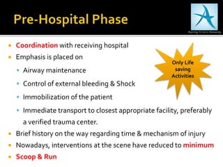  Coordination with receiving hospital
 Emphasis is placed on
 Airway maintenance
 Control of external bleeding & Shock
 Immobilization of the patient
 Immediate transport to closest appropriate facility, preferably
a verified trauma center.
 Brief history on the way regarding time & mechanism of injury
 Nowadays, interventions at the scene have reduced to minimum
 Scoop & Run
Only Life
saving
Activities
 