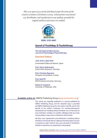 ISSN: 2161-0487
Journal of Psychology & Psychotherapy
The International Open Access
Journal of Psychology & Psychotherapy
Executive Editors
José Javier López Goñi
Universidad Pública de Navarra, Spain
Prof. Ulrich Voderholzer
Schön Klinik Roseneck, Germany
Prof. Christine Reynaert
Cliniques Universitaires, Europe
Prof. Zepf FD
RWTH Aachen University, Germany
Robert H. Howland
University of Pittsburgh, USA
This article was originally published in a journal published by
OMICS Publishing Group, and the attached copy is provided
by OMICS Publishing Group for the author’s benefit and for the
benefit of the author’s institution, for commercial/research/
educational use including without limitation use in instruction at
your institution, sending it to specific colleagues that you know
and providing a copy to your institution’s administrator.
All other uses, reproduction and distribution, including without
limitation commercial reprints, selling or licensing copies or access
or posting on open internet sites, your personal or institution’s
website or repository, are requested to cite properly.
Available online at: OMICS Publishing Group (www.omicsonline.org)
Digital Object Identifier: http://dx.doi.org/10.4172/2161-0487.1000116
 