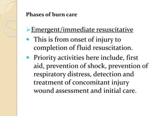 Phases of burn care
Emergent/immediate resuscitative
 This is from onset of injury to
completion of fluid resuscitation.
 Priority activities here include, first
aid, prevention of shock, prevention of
respiratory distress, detection and
treatment of concomitant injury
wound assessment and initial care.
 