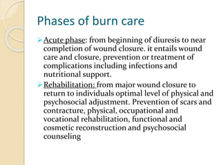 Phases of burn care
Acute phase: from beginning of diuresis to near
completion of wound closure. it entails wound
care and closure, prevention or treatment of
complications including infections and
nutritional support.
Rehabilitation: from major wound closure to
return to individuals optimal level of physical and
psychosocial adjustment. Prevention of scars and
contracture, physical, occupational and
vocational rehabilitation, functional and
cosmetic reconstruction and psychosocial
counseling
 