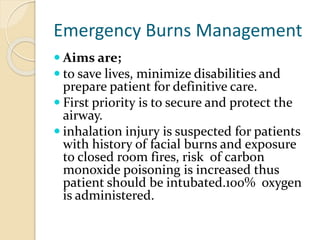 Emergency Burns Management
 Aims are;
 to save lives, minimize disabilities and
prepare patient for definitive care.
 First priority is to secure and protect the
airway.
 inhalation injury is suspected for patients
with history of facial burns and exposure
to closed room fires, risk of carbon
monoxide poisoning is increased thus
patient should be intubated.100% oxygen
is administered.
 