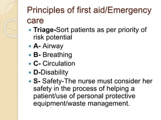 Principles of first aid/Emergency
care
 Triage-Sort patients as per priority of
risk potential
 A- Airway
 B- Breathing
 C- Circulation
 D-Disability
 S- Safety-The nurse must consider her
safety in the process of helping a
patient/use of personal protective
equipment/waste management.
 