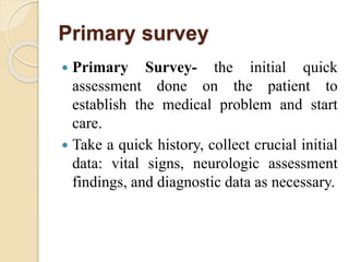 Primary survey
 Primary Survey- the initial quick
assessment done on the patient to
establish the medical problem and start
care.
 Take a quick history, collect crucial initial
data: vital signs, neurologic assessment
findings, and diagnostic data as necessary.
 